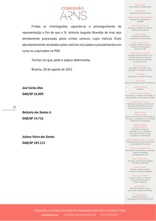 Ailton Krenak
Líder indígena e ambientalista
André Singer
Cientista político e jornalista
Antônio Cláudio Mariz de Oliveira
Advogado, ex–presidente da
OAB/SP
Belisário dos Santos Jr.
Advogado, membro da Comissão
Internacional de Juristas
Cláudia Costin
Professora universitária,
ex-ministra da Administração
Dalmo de Abreu Dalari
Advogado, professor emérito e
ex-diretor da Faculdade de
Direito da USP
Fábio Konder Comparato
Advogado, doutor Honoris Causa
da Universidade de Coimbra e
professor emérito da Faculdade
de Direito da USP
José Carlos Dias
Presidente da Comissão Arns,
Advogado, ex-ministro da Justiça
José Gregori
Advogado, ex-ministro da Justiça
José Vicente
Reitor da Faculdade Zumbi dos Palmares
Laura Greenhalgh
Jornalista
Luiz Carlos Bresser-Pereira
Economista, ex-ministro da Fazenda, da
Administração e da Reforma do Estado
Luiz Felipe de Alencastro
Historiador, professor da Escola de
Economia da FGV/SP e professor
emérito da Sorbonne Université
Manuela Ligeti
Carneiro da Cunha
Professora da USP e da Universidade de
Chicago, e ex-presidente da Associação
Brasileira de Antropologia
Margarida Bulhões
Pedreira Genevois
Presidente de honra da
Comissão Arns, ex-presidente
da Comissão Justiça e Paz da
Arquidiocese de São Paulo
Maria Hermínia Tavares de Almeida
Cientista política, professora titular da
Universidade de São Paulo
Maria Victoria Benevides
Socióloga e cientista política, professora
titular da Faculdade
de Educação da USP
Oscar Vilhena Vieira
Advogado, professor da Faculdade
de Direito da FGV/SP
Paulo Vannuchi
Jornalista, cientista político,
ex-ministro de Direitos Humanos
Paulo Sérgio Pinheiro
Cientista político, ex-ministro
da Secretaria de Estado de
Direitos Humanos
Sueli Carneiro
Filósofa, feminista, ativista
anti-racista e diretora do Geledés
Vladimir Safatle
Filósofo, professor do
Departamento de Filosofia da USP
COMISSÃO DE DEFESA DOS DIREITOS HUMANOS DOM PAULO EVARISTO ARNS
comissaoarns.org comissaoarns@comissaoarns.org +55 11 97212 0717
22
Findas as investigações, aguarda-se o prosseguimento da
representação a fim de que o Sr. Antonio Augusto Brandão de Aras seja
devidamente processado pelos crimes comuns, cujos indícios firam
abundantemente retratados pelas notícias veiculadas e procedimentos em
curso ou arquivados na PGR.
Termos em que, pede e espera deferimento.
Brasília, 20 de agosto de 2021
José Carlos Dias
OAB/SP 16.009
Belisário dos Santos Jr.
OAB/SP 24.726
Juliana Vieira dos Santos
OAB/SP 183.122
 