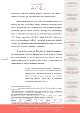 Ailton Krenak
Líder indígena e ambientalista
André Singer
Cientista político e jornalista
Antônio Cláudio Mariz de Oliveira
Advogado, ex–presidente da
OAB/SP
Belisário dos Santos Jr.
Advogado, membro da Comissão
Internacional de Juristas
Cláudia Costin
Professora universitária,
ex-ministra da Administração
Dalmo de Abreu Dalari
Advogado, professor emérito e
ex-diretor da Faculdade de
Direito da USP
Fábio Konder Comparato
Advogado, doutor Honoris Causa
da Universidade de Coimbra e
professor emérito da Faculdade
de Direito da USP
José Carlos Dias
Presidente da Comissão Arns,
Advogado, ex-ministro da Justiça
José Gregori
Advogado, ex-ministro da Justiça
José Vicente
Reitor da Faculdade Zumbi dos Palmares
Laura Greenhalgh
Jornalista
Luiz Carlos Bresser-Pereira
Economista, ex-ministro da Fazenda, da
Administração e da Reforma do Estado
Luiz Felipe de Alencastro
Historiador, professor da Escola de
Economia da FGV/SP e professor
emérito da Sorbonne Université
Manuela Ligeti
Carneiro da Cunha
Professora da USP e da Universidade de
Chicago, e ex-presidente da Associação
Brasileira de Antropologia
Margarida Bulhões
Pedreira Genevois
Presidente de honra da
Comissão Arns, ex-presidente
da Comissão Justiça e Paz da
Arquidiocese de São Paulo
Maria Hermínia Tavares de Almeida
Cientista política, professora titular da
Universidade de São Paulo
Maria Victoria Benevides
Socióloga e cientista política, professora
titular da Faculdade
de Educação da USP
Oscar Vilhena Vieira
Advogado, professor da Faculdade
de Direito da FGV/SP
Paulo Vannuchi
Jornalista, cientista político,
ex-ministro de Direitos Humanos
Paulo Sérgio Pinheiro
Cientista político, ex-ministro
da Secretaria de Estado de
Direitos Humanos
Sueli Carneiro
Filósofa, feminista, ativista
anti-racista e diretora do Geledés
Vladimir Safatle
Filósofo, professor do
Departamento de Filosofia da USP
COMISSÃO DE DEFESA DOS DIREITOS HUMANOS DOM PAULO EVARISTO ARNS
comissaoarns.org comissaoarns@comissaoarns.org +55 11 97212 0717
3
Constituição e das suas previsões relativas à separação dos Poderes, à
defesa da cidadania, dos direitos sociais e dos direitos humanos.
As manifestações recentes de instâncias do Ministério Público, em
especial por meio de manifesto público assinado por sub-procuradores
gerais4
; do Poder Judiciário, em especial no pronunciamento recente do
Presidente Supremo Tribunal Federal5
e de organismos internacionais,
tanto do sistema das Nações Unidas6
quanto de organizações da sociedade
civil7
, ilustram o quadro de sistemática violação de direitos fundamentais
que vem se consolidando no Brasil e a urgência de que sejam adotadas
medidas que salvaguardem as conquistas sociais plasmadas no texto da
Constituição, de forma a preservar a democracia.
O pronunciamento da Alta Comissária das Nações Unidas para os
Direitos Humanos, Sra. Michele Bachellet, durante 45ª Sessão do Conselho
de Direitos Humanos da ONU, em setembro de 2020, sintetiza parte das
preocupações vividas em relação ao Brasil quanto ao quadro de erosão
democrática e de violação de direitos humanos:
No Brasil —assim como no México, El Salvador e outros lugares—
nós estamos vendo um crescente envolvimento de militares em
assuntos públicos e aplicação da lei. Apesar de reconhecer os
desafios da situação de segurança, qualquer uso das Forças
Armadas em segurança pública deve ser estritamente
excepcional, com supervisão efetiva (...)
44
https://ultimosegundo.ig.com.br/politica/2021-08-17/subprocuradores-bolsonaro-
contagolpe.html
5
Discurso do Minsitro Fux suspendendo encontro entre os chefes dos Poderes, 05 de agosto de
2021: https://g1.globo.com/politica/noticia/2021/08/05/leia-a-integra-do-pronunciamento-de-
fux-ao-cancelar-a-reuniao-dos-chefes-dos-poderes.ghtml
6
Bachelet diz sentir “pena pelo Brasil” após polêmica com Bolsonaro, 22 de setembro de 2021.
https://brasil.elpais.com/brasil/2019/09/22/politica/1569180175_338668.html
7
Governo é denunciado na CIDH por violações sistemáticas aos direitos em meio à crise
sanitária no Amazonas, 29 de janeiro de 2021
https://terradedireitos.org.br/noticias/noticias/governo-e-denunciado-na-cidh-por-violacoes-
sistematicas-aos-direitos-em-meio-a-crise-sanitaria-no-amazonas/23531
 