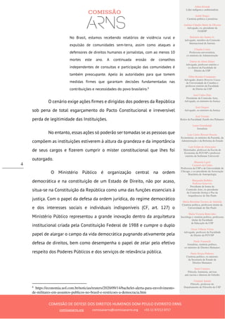 Ailton Krenak
Líder indígena e ambientalista
André Singer
Cientista político e jornalista
Antônio Cláudio Mariz de Oliveira
Advogado, ex–presidente da
OAB/SP
Belisário dos Santos Jr.
Advogado, membro da Comissão
Internacional de Juristas
Cláudia Costin
Professora universitária,
ex-ministra da Administração
Dalmo de Abreu Dalari
Advogado, professor emérito e
ex-diretor da Faculdade de
Direito da USP
Fábio Konder Comparato
Advogado, doutor Honoris Causa
da Universidade de Coimbra e
professor emérito da Faculdade
de Direito da USP
José Carlos Dias
Presidente da Comissão Arns,
Advogado, ex-ministro da Justiça
José Gregori
Advogado, ex-ministro da Justiça
José Vicente
Reitor da Faculdade Zumbi dos Palmares
Laura Greenhalgh
Jornalista
Luiz Carlos Bresser-Pereira
Economista, ex-ministro da Fazenda, da
Administração e da Reforma do Estado
Luiz Felipe de Alencastro
Historiador, professor da Escola de
Economia da FGV/SP e professor
emérito da Sorbonne Université
Manuela Ligeti
Carneiro da Cunha
Professora da USP e da Universidade de
Chicago, e ex-presidente da Associação
Brasileira de Antropologia
Margarida Bulhões
Pedreira Genevois
Presidente de honra da
Comissão Arns, ex-presidente
da Comissão Justiça e Paz da
Arquidiocese de São Paulo
Maria Hermínia Tavares de Almeida
Cientista política, professora titular da
Universidade de São Paulo
Maria Victoria Benevides
Socióloga e cientista política, professora
titular da Faculdade
de Educação da USP
Oscar Vilhena Vieira
Advogado, professor da Faculdade
de Direito da FGV/SP
Paulo Vannuchi
Jornalista, cientista político,
ex-ministro de Direitos Humanos
Paulo Sérgio Pinheiro
Cientista político, ex-ministro
da Secretaria de Estado de
Direitos Humanos
Sueli Carneiro
Filósofa, feminista, ativista
anti-racista e diretora do Geledés
Vladimir Safatle
Filósofo, professor do
Departamento de Filosofia da USP
COMISSÃO DE DEFESA DOS DIREITOS HUMANOS DOM PAULO EVARISTO ARNS
comissaoarns.org comissaoarns@comissaoarns.org +55 11 97212 0717
4
No Brasil, estamos recebendo relatórios de violência rural e
expulsão de comunidades sem-terra, assim como ataques a
defensores de direitos humanos e jornalistas, com ao menos 10
mortes este ano. A continuada erosão de conselhos
independentes de consultas e participação das comunidades é
também preocupante. Apelo às autoridades para que tomem
medidas firmes que garantam decisões fundamentadas nas
contribuições e necessidades do povo brasileiro.8
O cenário exige ações firmes e dirigidas dos poderes da República
sob pena de total esgarçamento do Pacto Constitucional e irreversível
perda de legitimidade das Instituições.
No entanto, essas ações só poderão ser tomadas se as pessoas que
compõem as instituições estiverem à altura da grandeza e da importância
de seus cargos e fizerem cumprir o mister constitucional que lhes foi
outorgado.
O Ministério Público é organização central na ordem
democrática e na constituição de um Estado de Direito, não por acaso,
situa-se na Constituição da República como uma das funções essenciais à
justiça. Com o papel da defesa da ordem jurídica, do regime democrático
e dos interesses sociais e individuais indisponíveis (CF, art. 127) o
Ministério Público representou a grande inovação dentro da arquitetura
institucional criada pela Constituição Federal de 1988 e cumpre o duplo
papel de alargar o campo da vida democrática pugnando ativamente pela
defesa de direitos, bem como desempenha o papel de zelar pelo efetivo
respeito dos Poderes Públicos e dos serviços de relevância pública.
8
https://economia.uol.com.br/noticias/reuters/2020/09/14/bachelet-alerta-para-envolvimento-
de-militares-em-assuntos-publicos-no-brasil-e-restricoes-a-democracia.htm
 