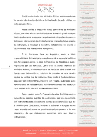 Ailton Krenak
Líder indígena e ambientalista
André Singer
Cientista político e jornalista
Antônio Cláudio Mariz de Oliveira
Advogado, ex–presidente da
OAB/SP
Belisário dos Santos Jr.
Advogado, membro da Comissão
Internacional de Juristas
Cláudia Costin
Professora universitária,
ex-ministra da Administração
Dalmo de Abreu Dalari
Advogado, professor emérito e
ex-diretor da Faculdade de
Direito da USP
Fábio Konder Comparato
Advogado, doutor Honoris Causa
da Universidade de Coimbra e
professor emérito da Faculdade
de Direito da USP
José Carlos Dias
Presidente da Comissão Arns,
Advogado, ex-ministro da Justiça
José Gregori
Advogado, ex-ministro da Justiça
José Vicente
Reitor da Faculdade Zumbi dos Palmares
Laura Greenhalgh
Jornalista
Luiz Carlos Bresser-Pereira
Economista, ex-ministro da Fazenda, da
Administração e da Reforma do Estado
Luiz Felipe de Alencastro
Historiador, professor da Escola de
Economia da FGV/SP e professor
emérito da Sorbonne Université
Manuela Ligeti
Carneiro da Cunha
Professora da USP e da Universidade de
Chicago, e ex-presidente da Associação
Brasileira de Antropologia
Margarida Bulhões
Pedreira Genevois
Presidente de honra da
Comissão Arns, ex-presidente
da Comissão Justiça e Paz da
Arquidiocese de São Paulo
Maria Hermínia Tavares de Almeida
Cientista política, professora titular da
Universidade de São Paulo
Maria Victoria Benevides
Socióloga e cientista política, professora
titular da Faculdade
de Educação da USP
Oscar Vilhena Vieira
Advogado, professor da Faculdade
de Direito da FGV/SP
Paulo Vannuchi
Jornalista, cientista político,
ex-ministro de Direitos Humanos
Paulo Sérgio Pinheiro
Cientista político, ex-ministro
da Secretaria de Estado de
Direitos Humanos
Sueli Carneiro
Filósofa, feminista, ativista
anti-racista e diretora do Geledés
Vladimir Safatle
Filósofo, professor do
Departamento de Filosofia da USP
COMISSÃO DE DEFESA DOS DIREITOS HUMANOS DOM PAULO EVARISTO ARNS
comissaoarns.org comissaoarns@comissaoarns.org +55 11 97212 0717
5
Em última instância, é do Ministério Público a responsabilidade
de manutenção da ordem jurídica e de fiscalização do poder público em
todas as suas esferas.
Neste sentido, o Procurador Geral, como chefe do Ministério
Público, tem como missão constitucional atuar diante das graves violações
de direitos humanos, assegurar o cumprimento de obrigações decorrentes
de tratados internacionais de direitos humanos, zelar pelo efetivo respeito
às instituições, e fiscalizar o Executivo, notadamente no tocante à
legalidade dos atos do Presidente da República.
É do Procurador Geral da República, ainda, a difícil
responsabilidade de investigar e, quando necessário, denunciar políticos
com foro especial, como é o caso do Presidente da República, o qual é
responsável por sua nomeação. Como todos os demais membros do
Ministério Público, o Procurador Geral da República deve exercer suas
funções com independência, resistindo às tentações de uma carreira
política ou jurídica fora da instituição. Deste modo, é fundamental que
possa agir com independência, inclusive, com relação à autoridade que o
nomeou, tendo em vista se tratar da autoridade máxima de uma instituição
cujas funções estão pautadas no texto constitucional.
Ocorre, porém, que o Sr. Procurador Geral da República não tem
cumprido seu papel de guardião da constituição e das leis. Ao contrário,
tem instrumentalizado politicamente a ampla discricionariedade que lhe
é conferida pela Constituição, de forma a subverter as funções de seu
cargo, atuando mais como um guardião do próprio governo e de seus
integrantes, do que efetivamente cumprindo com seus deveres
institucionais.
 