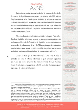 Ailton Krenak
Líder indígena e ambientalista
André Singer
Cientista político e jornalista
Antônio Cláudio Mariz de Oliveira
Advogado, ex–presidente da
OAB/SP
Belisário dos Santos Jr.
Advogado, membro da Comissão
Internacional de Juristas
Cláudia Costin
Professora universitária,
ex-ministra da Administração
Dalmo de Abreu Dalari
Advogado, professor emérito e
ex-diretor da Faculdade de
Direito da USP
Fábio Konder Comparato
Advogado, doutor Honoris Causa
da Universidade de Coimbra e
professor emérito da Faculdade
de Direito da USP
José Carlos Dias
Presidente da Comissão Arns,
Advogado, ex-ministro da Justiça
José Gregori
Advogado, ex-ministro da Justiça
José Vicente
Reitor da Faculdade Zumbi dos Palmares
Laura Greenhalgh
Jornalista
Luiz Carlos Bresser-Pereira
Economista, ex-ministro da Fazenda, da
Administração e da Reforma do Estado
Luiz Felipe de Alencastro
Historiador, professor da Escola de
Economia da FGV/SP e professor
emérito da Sorbonne Université
Manuela Ligeti
Carneiro da Cunha
Professora da USP e da Universidade de
Chicago, e ex-presidente da Associação
Brasileira de Antropologia
Margarida Bulhões
Pedreira Genevois
Presidente de honra da
Comissão Arns, ex-presidente
da Comissão Justiça e Paz da
Arquidiocese de São Paulo
Maria Hermínia Tavares de Almeida
Cientista política, professora titular da
Universidade de São Paulo
Maria Victoria Benevides
Socióloga e cientista política, professora
titular da Faculdade
de Educação da USP
Oscar Vilhena Vieira
Advogado, professor da Faculdade
de Direito da FGV/SP
Paulo Vannuchi
Jornalista, cientista político,
ex-ministro de Direitos Humanos
Paulo Sérgio Pinheiro
Cientista político, ex-ministro
da Secretaria de Estado de
Direitos Humanos
Sueli Carneiro
Filósofa, feminista, ativista
anti-racista e diretora do Geledés
Vladimir Safatle
Filósofo, professor do
Departamento de Filosofia da USP
COMISSÃO DE DEFESA DOS DIREITOS HUMANOS DOM PAULO EVARISTO ARNS
comissaoarns.org comissaoarns@comissaoarns.org +55 11 97212 0717
6
Os jornais trazem diariamente denúncias de atos e omissões do Sr.
Presidente da República que mereceriam investigação pela PGR. Até em
foro internacional o Sr. Presidente da República já foi representado em
razão de sua ligação com possíveis crimes relacionados ao desmonte das
estruturas da FUNAI e de proteção sócio-ambientais que estão colocando
em risco a existência dos povos indígenas e um patrimônio dos brasileiros
que é a Floresta Amazônica9
.
Ademais, não se tem notícia de medidas tomadas pelo Procurador-
Geral da República sobre esse assunto ou quaisquer outros dos graves
delitos cometidos pelo Sr. Presidente da República ou por pessoas de seu
entorno. Em direção oposta, vê-se o Sr. PGR atuando para, de modo ativo
e deliberado, retardar, obstar e conter as medidas investigativas como têm
assinalado analistas políticos e juristas de vários matizes teóricos10
.
É nesse sentido que a Peticionária reúne uma série de atos e
omissões por parte da referida autoridade, os quais sinalizam a possível
ocorrência de crimes oriundos do descumprimento de suas funções
institucionais, fazendo jus, portanto, à devida apuração, visando assegurar
a proteção da ordem constitucional.
9
https://brasil.elpais.com/brasil/2021-07-01/acao-contra-bolsonaro-da-passo-inedito-no-
tribunal-penal-internacional-enquanto-indigenas-se-preparam-para-denuncia-lo-por-
genocidio-e-ecocidio-na-corte.html
10
Sobre tais condutas ver, por exemplo: MENDES, Conrado Hubner Mendes: Augusto Aras
não é Geraldo Brindeiros, Folha, 18 de agosto de 2021, disponível em:
https://www1.folha.uol.com.br/colunas/conrado-hubner-mendes/2021/08/augusto-aras-nao-e-
geraldo-brindeiro.shtml; AMPARO, Thiago. Augusto Aras não existe, Folha, 18 de agosto de
2021, disponível em: https://www1.folha.uol.com.br/colunas/thiago-amparo/2021/08/augusto-
aras-nao-existe.shtml; BARROS, Celso Rocha de. Mendonça e Aras são cabo e soldado de
Bolsonaro em novo ataque à democracia. Folha, 2 de agosto de 2020, disponível em:
https://www1.folha.uol.com.br/colunas/celso-rocha-de-barros/2020/08/mendonca-e-aras-sao-
cabo-e-soldado-de-bolsonaro-em-novo-ataque-a-democracia.shtml
 