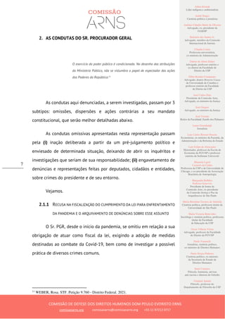 Ailton Krenak
Líder indígena e ambientalista
André Singer
Cientista político e jornalista
Antônio Cláudio Mariz de Oliveira
Advogado, ex–presidente da
OAB/SP
Belisário dos Santos Jr.
Advogado, membro da Comissão
Internacional de Juristas
Cláudia Costin
Professora universitária,
ex-ministra da Administração
Dalmo de Abreu Dalari
Advogado, professor emérito e
ex-diretor da Faculdade de
Direito da USP
Fábio Konder Comparato
Advogado, doutor Honoris Causa
da Universidade de Coimbra e
professor emérito da Faculdade
de Direito da USP
José Carlos Dias
Presidente da Comissão Arns,
Advogado, ex-ministro da Justiça
José Gregori
Advogado, ex-ministro da Justiça
José Vicente
Reitor da Faculdade Zumbi dos Palmares
Laura Greenhalgh
Jornalista
Luiz Carlos Bresser-Pereira
Economista, ex-ministro da Fazenda, da
Administração e da Reforma do Estado
Luiz Felipe de Alencastro
Historiador, professor da Escola de
Economia da FGV/SP e professor
emérito da Sorbonne Université
Manuela Ligeti
Carneiro da Cunha
Professora da USP e da Universidade de
Chicago, e ex-presidente da Associação
Brasileira de Antropologia
Margarida Bulhões
Pedreira Genevois
Presidente de honra da
Comissão Arns, ex-presidente
da Comissão Justiça e Paz da
Arquidiocese de São Paulo
Maria Hermínia Tavares de Almeida
Cientista política, professora titular da
Universidade de São Paulo
Maria Victoria Benevides
Socióloga e cientista política, professora
titular da Faculdade
de Educação da USP
Oscar Vilhena Vieira
Advogado, professor da Faculdade
de Direito da FGV/SP
Paulo Vannuchi
Jornalista, cientista político,
ex-ministro de Direitos Humanos
Paulo Sérgio Pinheiro
Cientista político, ex-ministro
da Secretaria de Estado de
Direitos Humanos
Sueli Carneiro
Filósofa, feminista, ativista
anti-racista e diretora do Geledés
Vladimir Safatle
Filósofo, professor do
Departamento de Filosofia da USP
COMISSÃO DE DEFESA DOS DIREITOS HUMANOS DOM PAULO EVARISTO ARNS
comissaoarns.org comissaoarns@comissaoarns.org +55 11 97212 0717
7
2. AS CONDUTAS DO SR. PROCURADOR GERAL
O exercício do poder público é condicionado. No desenho das atribuições
do Ministério Público, não se vislumbra o papel de espectador das ações
dos Poderes da República.11
As condutas aqui denunciadas, a serem investigadas, passam por 3
subtipos: omissões, dispersões e ações contrárias a seu mandato
constitucional, que serão melhor detalhadas abaixo.
As condutas omissivas apresentadas nesta representação passam
pela (i) inação deliberada a partir da um pré-julgamento político e
enviesado de determinada situação, deixando de abrir os inquéritos e
investigações que seriam de sua responsabilidade; (ii) engavetamento de
denúncias e representações feitas por deputados, cidadãos e entidades,
sobre crimes do presidente e de seu entorno.
Vejamos.
2.1.1 RECUSA NA FISCALIZAÇÃO DO CUMPRIMENTO DA LEI PARA ENFRENTAMENTO
DA PANDEMIA E O ARQUIVAMENTO DE DENÚNCIAS SOBRE ESSE ASSUNTO
O Sr. PGR, desde o início da pandemia, se omitiu em relação a sua
obrigação de atuar como fiscal da lei, exigindo a adoção de medidas
destinadas ao combate da Covid-19, bem como de investigar a possível
prática de diversos crimes comuns.
11
WEBER, Rosa. STF. Petição 9.760 - Distrito Federal. 2021.
 