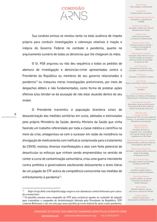 Ailton Krenak
Líder indígena e ambientalista
André Singer
Cientista político e jornalista
Antônio Cláudio Mariz de Oliveira
Advogado, ex–presidente da
OAB/SP
Belisário dos Santos Jr.
Advogado, membro da Comissão
Internacional de Juristas
Cláudia Costin
Professora universitária,
ex-ministra da Administração
Dalmo de Abreu Dalari
Advogado, professor emérito e
ex-diretor da Faculdade de
Direito da USP
Fábio Konder Comparato
Advogado, doutor Honoris Causa
da Universidade de Coimbra e
professor emérito da Faculdade
de Direito da USP
José Carlos Dias
Presidente da Comissão Arns,
Advogado, ex-ministro da Justiça
José Gregori
Advogado, ex-ministro da Justiça
José Vicente
Reitor da Faculdade Zumbi dos Palmares
Laura Greenhalgh
Jornalista
Luiz Carlos Bresser-Pereira
Economista, ex-ministro da Fazenda, da
Administração e da Reforma do Estado
Luiz Felipe de Alencastro
Historiador, professor da Escola de
Economia da FGV/SP e professor
emérito da Sorbonne Université
Manuela Ligeti
Carneiro da Cunha
Professora da USP e da Universidade de
Chicago, e ex-presidente da Associação
Brasileira de Antropologia
Margarida Bulhões
Pedreira Genevois
Presidente de honra da
Comissão Arns, ex-presidente
da Comissão Justiça e Paz da
Arquidiocese de São Paulo
Maria Hermínia Tavares de Almeida
Cientista política, professora titular da
Universidade de São Paulo
Maria Victoria Benevides
Socióloga e cientista política, professora
titular da Faculdade
de Educação da USP
Oscar Vilhena Vieira
Advogado, professor da Faculdade
de Direito da FGV/SP
Paulo Vannuchi
Jornalista, cientista político,
ex-ministro de Direitos Humanos
Paulo Sérgio Pinheiro
Cientista político, ex-ministro
da Secretaria de Estado de
Direitos Humanos
Sueli Carneiro
Filósofa, feminista, ativista
anti-racista e diretora do Geledés
Vladimir Safatle
Filósofo, professor do
Departamento de Filosofia da USP
COMISSÃO DE DEFESA DOS DIREITOS HUMANOS DOM PAULO EVARISTO ARNS
comissaoarns.org comissaoarns@comissaoarns.org +55 11 97212 0717
8
Sua conduta omissa se revelou tanto na total ausência de ímpeto
próprio para conduzir investigações e cobranças relativas à inação e
inépcia do Governo Federal no combate à pandemia, quanto no
arquivamento sumário de todas as denúncias que lhe chegaram às mãos.
O Sr. PGR arquivou ou não deu sequência a todos os pedidos de
abertura de investigação e denúncias-crime apresentadas contra o
Presidente da República ou membros de seu governo relacionados à
pandemia12
ou instaurou meras investigações preliminares, por meio de
despachos débeis e não fundamentados, como forma de protelar ações
efetivas e/ou blindar-se da acusação de não estar atuando dentro do seu
mister.
O Presidente transmitiu à população brasileira sinais de
desautorização das medidas sanitárias em curso, adotadas e estimuladas
pelo próprio Ministério da Saúde, demitiu Ministro da Saúde que vinha
fazendo um trabalho referendado por toda a classe médica e científica no
meio da crise, antagonizou-se com o sucessor em razão da insistência na
divulgação de medicamento com ineficácia comprovada para o tratamento
da COVID, realizou diversas manifestações e atos com forte potencial de
desarticular os esforços que vinham sendo empreendidos no sentido de
conter a curva de contaminação comunitária, criou uma guerra inexistente
contra prefeitos e governadores adulterando dolosamente o texto literal
de um julgado do STF acerca da competência concorrente nas medidas de
enfrentamento à pandemia13
.
12
https://veja.abril.com.br/politica/pgr-arquiva-seis-denuncias-contra-bolsonaro-por-causa-
do-coronavirus/
13
O episódio ensejou uma campanha do STF para esclarecer quanto ao conteúdo do julgado
para contraditar a campanha de desinformação liderada pelo Presidente da República. STF
contesta Bolsonaro e diz em nota que nunca proibiu governo federal de atuar contra pandemia:
 