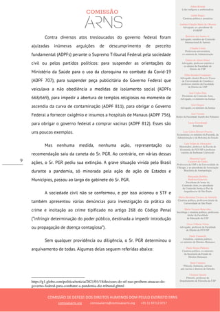 Ailton Krenak
Líder indígena e ambientalista
André Singer
Cientista político e jornalista
Antônio Cláudio Mariz de Oliveira
Advogado, ex–presidente da
OAB/SP
Belisário dos Santos Jr.
Advogado, membro da Comissão
Internacional de Juristas
Cláudia Costin
Professora universitária,
ex-ministra da Administração
Dalmo de Abreu Dalari
Advogado, professor emérito e
ex-diretor da Faculdade de
Direito da USP
Fábio Konder Comparato
Advogado, doutor Honoris Causa
da Universidade de Coimbra e
professor emérito da Faculdade
de Direito da USP
José Carlos Dias
Presidente da Comissão Arns,
Advogado, ex-ministro da Justiça
José Gregori
Advogado, ex-ministro da Justiça
José Vicente
Reitor da Faculdade Zumbi dos Palmares
Laura Greenhalgh
Jornalista
Luiz Carlos Bresser-Pereira
Economista, ex-ministro da Fazenda, da
Administração e da Reforma do Estado
Luiz Felipe de Alencastro
Historiador, professor da Escola de
Economia da FGV/SP e professor
emérito da Sorbonne Université
Manuela Ligeti
Carneiro da Cunha
Professora da USP e da Universidade de
Chicago, e ex-presidente da Associação
Brasileira de Antropologia
Margarida Bulhões
Pedreira Genevois
Presidente de honra da
Comissão Arns, ex-presidente
da Comissão Justiça e Paz da
Arquidiocese de São Paulo
Maria Hermínia Tavares de Almeida
Cientista política, professora titular da
Universidade de São Paulo
Maria Victoria Benevides
Socióloga e cientista política, professora
titular da Faculdade
de Educação da USP
Oscar Vilhena Vieira
Advogado, professor da Faculdade
de Direito da FGV/SP
Paulo Vannuchi
Jornalista, cientista político,
ex-ministro de Direitos Humanos
Paulo Sérgio Pinheiro
Cientista político, ex-ministro
da Secretaria de Estado de
Direitos Humanos
Sueli Carneiro
Filósofa, feminista, ativista
anti-racista e diretora do Geledés
Vladimir Safatle
Filósofo, professor do
Departamento de Filosofia da USP
COMISSÃO DE DEFESA DOS DIREITOS HUMANOS DOM PAULO EVARISTO ARNS
comissaoarns.org comissaoarns@comissaoarns.org +55 11 97212 0717
9
Contra diversos atos tresloucados do governo federal foram
ajuizadas inúmeras arguições de descumprimento de preceito
fundamental (ADPFs) perante o Supremo Tribunal Federal pela sociedade
civil ou pelos partidos políticos: para suspender as orientações do
Ministério da Saúde para o uso da cloroquina no combate da Covid-19
(ADPF 707), para suspender peça publicitária do Governo Federal que
veiculava a não obediência a medidas de isolamento social (ADPFs
668/669), para impedir a abertura de templos religiosos no momento de
ascendia da curva de contaminação (ADPF 811), para obrigar o Governo
Federal a fornecer oxigênio e insumos a hospitais de Manaus (ADPF 756),
para obrigar o governo federal a comprar vacinas (ADPF 812). Esses são
uns poucos exemplos.
Mas nenhuma medida, nenhuma ação, representação ou
recomendação saiu da caneta do Sr. PGR. Ao contrário, em várias dessas
ações, o Sr. PGR pediu sua extinção. A grave situação vivida pelo Brasil
durante a pandemia, só minorada pela ação de ação de Estados e
Municípios, passou ao largo do gabinete do Sr. PGR.
A sociedade civil não se conformou, e por isso acionou o STF e
também apresentou várias denúncias para investigação da prática do
crime e incitação ao crime tipificado no artigo 268 do Código Penal
(“infringir determinação do poder público, destinada a impedir introdução
ou propagação de doença contagiosa”).
Sem qualquer providência ou diligência, o Sr. PGR determinou o
arquivamento de todas. Algumas delas seguem referidas abaixo:
https://g1.globo.com/politica/noticia/2021/01/18/decisoes-do-stf-nao-proibem-atuacao-do-
governo-federal-para-combater-a-pandemia-diz-tribunal.ghtml
 