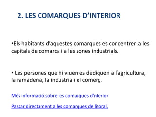 2. LES COMARQUES D’INTERIOR


•Els habitants d’aquestes comarques es concentren a les
capitals de comarca i a les zones industrials.


• Les persones que hi viuen es dediquen a l’agricultura,
la ramaderia, la indústria i el comerç.

Més informació sobre les comarques d’nterior.

Passar directament a les comarques de litoral.
 