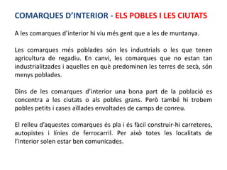 COMARQUES D’INTERIOR - ELS POBLES I LES CIUTATS
A les comarques d’interior hi viu més gent que a les de muntanya.

Les comarques més poblades són les industrials o les que tenen
agricultura de regadiu. En canvi, les comarques que no estan tan
industrialitzades i aquelles en què predominen les terres de secà, són
menys poblades.

Dins de les comarques d’interior una bona part de la població es
concentra a les ciutats o als pobles grans. Però també hi trobem
pobles petits i cases aïllades envoltades de camps de conreu.

El relleu d’aquestes comarques és pla i és fàcil construir-hi carreteres,
autopistes i línies de ferrocarril. Per això totes les localitats de
l’interior solen estar ben comunicades.
 