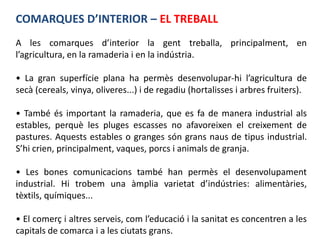COMARQUES D’INTERIOR – EL TREBALL
A les comarques d’interior la gent treballa, principalment, en
l’agricultura, en la ramaderia i en la indústria.

• La gran superfície plana ha permès desenvolupar-hi l’agricultura de
secà (cereals, vinya, oliveres...) i de regadiu (hortalisses i arbres fruiters).

• També és important la ramaderia, que es fa de manera industrial als
estables, perquè les pluges escasses no afavoreixen el creixement de
pastures. Aquests estables o granges són grans naus de tipus industrial.
S’hi crien, principalment, vaques, porcs i animals de granja.

• Les bones comunicacions també han permès el desenvolupament
industrial. Hi trobem una àmplia varietat d’indústries: alimentàries,
tèxtils, químiques...

• El comerç i altres serveis, com l’educació i la sanitat es concentren a les
capitals de comarca i a les ciutats grans.
 