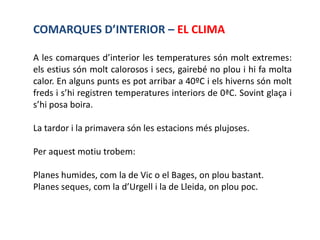 COMARQUES D’INTERIOR – EL CLIMA

A les comarques d’interior les temperatures són molt extremes:
els estius són molt calorosos i secs, gairebé no plou i hi fa molta
calor. En alguns punts es pot arribar a 40ºC i els hiverns són molt
freds i s’hi registren temperatures interiors de 0ªC. Sovint glaça i
s’hi posa boira.

La tardor i la primavera són les estacions més plujoses.

Per aquest motiu trobem:

Planes humides, com la de Vic o el Bages, on plou bastant.
Planes seques, com la d’Urgell i la de Lleida, on plou poc.
 