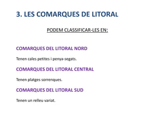 3. LES COMARQUES DE LITORAL
                 PODEM CLASSIFICAR-LES EN:


COMARQUES DEL LITORAL NORD
Tenen cales petites i penya-segats.

COMARQUES DEL LITORAL CENTRAL
Tenen platges sorrenques.

COMARQUES DEL LITORAL SUD
Tenen un relleu variat.
 