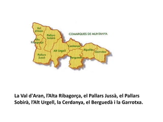 La Val d'Aran, l’Alta Ribagorça, el Pallars Jussà, el Pallars
Sobirà, l’Alt Urgell, la Cerdanya, el Berguedà i la Garrotxa.
 