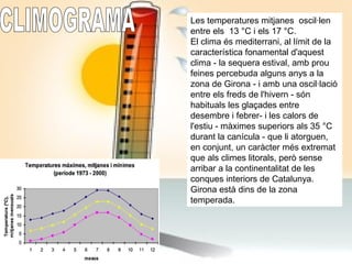 Les temperatures mitjanes oscil·len
entre els 13 °C i els 17 °C.
El clima és mediterrani, al límit de la
característica fonamental d'aquest
clima - la sequera estival, amb prou
feines percebuda alguns anys a la
zona de Girona - i amb una oscil·lació
entre els freds de l'hivern - són
habituals les glaçades entre
desembre i febrer- i les calors de
l'estiu - màximes superiors als 35 °C
durant la canícula - que li atorguen,
en conjunt, un caràcter més extremat
que als climes litorals, però sense
arribar a la continentalitat de les
conques interiors de Catalunya.
Girona està dins de la zona
temperada.
 