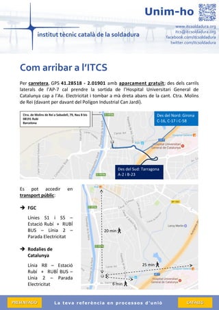 La teva referència en processos d’unió
www.itcsoldadura.org
itcs@itcsoldadura.org
facebook.com/itcsoldadura
twitter.com/itcsoldadura
Unim-ho
PPRREESSEENNTTAACCIIÓÓ CCAATTÀÀLLEEGG
Com arribar a l’ITCS
Per carretera, GPS 41.28518 - 2.01901 amb aparcament gratuït; des dels carrils
laterals de l’AP-7 cal prendre la sortida de l’Hospital Universitari General de
Catalunya cap a l’Av. Electricitat i tombar a mà dreta abans de la cant. Ctra. Molins
de Rei (davant per davant del Polígon Industrial Can Jardí).
Es pot accedir en
transport públic:
 FGC
Línies S1 i S5 –
Estació Rubí + RUBÍ
BUS – Línia 2 –
Parada Electricitat
 Rodalies de
Catalunya
Línia R8 – Estació
Rubí + RUBÍ BUS –
Línia 2 – Parada
Electricitat
Des del Nord: Girona
C-16, C-17 i C-58
Des del Sud: Tarragona
A-2 i B-23
20 min
6 min
25 min
Ctra. de Molins de Rei a Sabadell, 79, Nau 8 bis
08191 Rubí
Barcelona
 