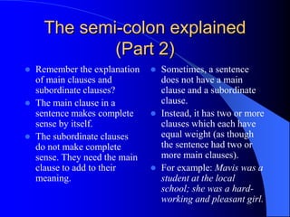 The semi-colon explained (Part 2)Remember the explanation of main clauses and subordinate clauses?The main clause in a sentence makes complete sense by itself.The subordinate clauses do not make complete sense. They need the main clause to add to their meaning.	Sometimes, a sentence does not have a main clause and a subordinate clause. Instead, it has two or more clauses which each have equal weight (as though the sentence had two or more main clauses).For example: Mavis was a student at the local school; she was a hard-working and pleasant girl.