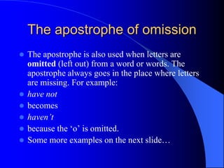 The apostrophe of omissionThe apostrophe is also used when letters are omitted (left out) from a word or words. The apostrophe always goes in the place where letters are missing. For example:have notbecomeshaven’tbecause the ‘o’ is omitted.Some more examples on the next slide… 