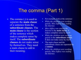 The comma (Part 1)The comma (,) is used to separate the main clause of a sentence from the subordinate clauses. The main clause is the section of the sentence which makes complete sense by itself. The subordinate clauses do not make sense by themselves. They need a main clause to add to their meaning.	For example, look at the sentence While the children were working quietly, Miss Jeffery was surfing the Internet.Miss Jeffery was surfing the Internet is the main clause. It makes complete sense by itself.While the children were working quietly is the subordinate clause. It does not make sense by itself.The main clause and the subordinate clause are separated by a comma.While the children were working quietly, Miss Jeffery was surfing the Internet.