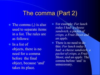The comma (Part 2)The comma (,) is also used to separate items in a list. The rules are as follows:In a list of objects, there is no need for a comma before  the final object, because ‘and’ takes its place.For example: For lunch today I had: a cheese sandwich, a packet of crisps, a Fruit Shoot and an apple.There is no need to do this: For lunch today I had: a cheese sandwich, a packet of crisps, a Fruit Shoot, and an apple. The comma before ‘and’ is unnecessary.