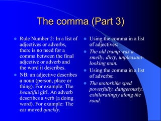 The comma (Part 3)Rule Number 2: In a list of adjectives or adverbs, there is no need for a comma between the final adjective or adverb and the word it describes.NB: an adjective describes a noun (person, place or thing). For example: The beautiful girl. An adverb describes a verb (a doing word). For example: The car moved quickly.Using the comma in a list of adjectives:The old tramp was a smelly, dirty, unpleasant-looking man.Using the comma in a list of adverbs:The motorbike sped powerfully, dangerously, exhilaratingly along the road.