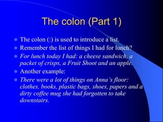 The colon (Part 1)The colon (:) is used to introduce a list.Remember the list of things I had for lunch?For lunch today I had: a cheese sandwich, a packet of crisps, a Fruit Shoot and an apple.Another example:There were a lot of things on Anna’s floor: clothes, books, plastic bags, shoes, papers and a dirty coffee mug she had forgotten to take downstairs.