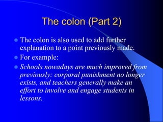 The colon (Part 2)The colon is also used to add further explanation to a point previously made.For example:Schools nowadays are much improved from previously: corporal punishment no longer exists, and teachers generally make an effort to involve and engage students in lessons.