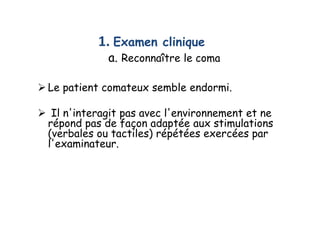 1. Examen clinique
a. Reconnaître le coma
 Le patient comateux semble endormi.
 Il n'interagit pas avec l'environnement et ne
répond pas de façon adaptée aux stimulations
(verbales ou tactiles) répétées exercées par
l'examinateur.
 Le patient comateux semble endormi.
 Il n'interagit pas avec l'environnement et ne
répond pas de façon adaptée aux stimulations
(verbales ou tactiles) répétées exercées par
l'examinateur.
 