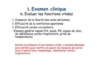 1. Examen clinique
b. Evaluer les fonctions vitales
1. S’assurer de la liberté des voies aériennes,
2. Efficacité de la ventilation spontanée
3. Efficacité cardio-circulatoire
• Examen général rapide (PA, pouls, FR, signes de choc,
de défaillance cardio-respiratoire, prise de
température)
Devant la présence d'une menace vitale: L’examen physique
sera différé pour mettre en œuvre les mesures de survie
(voie d'abord avec remplissage, réanimation cardio-
respiratoire)
1. S’assurer de la liberté des voies aériennes,
2. Efficacité de la ventilation spontanée
3. Efficacité cardio-circulatoire
• Examen général rapide (PA, pouls, FR, signes de choc,
de défaillance cardio-respiratoire, prise de
température)
Devant la présence d'une menace vitale: L’examen physique
sera différé pour mettre en œuvre les mesures de survie
(voie d'abord avec remplissage, réanimation cardio-
respiratoire)
 