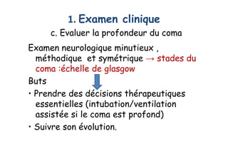 1. Examen clinique
c. Evaluer la profondeur du coma
Examen neurologique minutieux ,
méthodique et symétrique → stades du
coma :échelle de glasgow
Buts
• Prendre des décisions thérapeutiques
essentielles (intubation/ventilation
assistée si le coma est profond)
• Suivre son évolution.
Examen neurologique minutieux ,
méthodique et symétrique → stades du
coma :échelle de glasgow
Buts
• Prendre des décisions thérapeutiques
essentielles (intubation/ventilation
assistée si le coma est profond)
• Suivre son évolution.
 