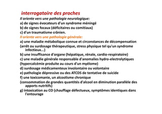 interrogatoire des proches
Il oriente vers une pathologie neurologique:
a) de signes évocateurs d'un syndrome méningé
b) de signes focaux (déficitaires ou comitiaux)
c) d'un traumatisme crânien.
Il oriente vers une pathologie générale:
a) une maladie métabolique connue et circonstances de décompensation
(arrêt ou surdosage thérapeutique, stress physique tel qu'un syndrome
infectieux...)
b) une insuffisance d'organe (hépatique, rénale, cardio-respiratoire)
c) une maladie générale responsable d'anomalies hydro-electrolytiques
(hypercalcémie produite au cours d'un myélome)
d) surdosage médicamenteux involontaire ou volontaire
e) pathologie dépressive ou des ATCDS de tentative de suicide
f) une toxicomanie, un alcoolisme chronique
(consommation de grandes quantités d'alcool en diminution parallèle des
apports nutritifs)
g) intoxication au CO (chauffage défectueux, symptômes identiques dans
l'entourage
interrogatoire des proches
Il oriente vers une pathologie neurologique:
a) de signes évocateurs d'un syndrome méningé
b) de signes focaux (déficitaires ou comitiaux)
c) d'un traumatisme crânien.
Il oriente vers une pathologie générale:
a) une maladie métabolique connue et circonstances de décompensation
(arrêt ou surdosage thérapeutique, stress physique tel qu'un syndrome
infectieux...)
b) une insuffisance d'organe (hépatique, rénale, cardio-respiratoire)
c) une maladie générale responsable d'anomalies hydro-electrolytiques
(hypercalcémie produite au cours d'un myélome)
d) surdosage médicamenteux involontaire ou volontaire
e) pathologie dépressive ou des ATCDS de tentative de suicide
f) une toxicomanie, un alcoolisme chronique
(consommation de grandes quantités d'alcool en diminution parallèle des
apports nutritifs)
g) intoxication au CO (chauffage défectueux, symptômes identiques dans
l'entourage
 