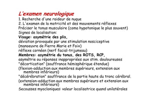 L’examen neurologique
1. Recherche d'une raideur de nuque
2. L'examen de la motricité et des mouvements réflexes
Préciser le tonus musculaire (coma hypotonique le plus souvent)
Signes de localisation:
Visage: asymétrie des plis,
déviation provoquée par une stimulation nosciceptive
(manoeuvre de Pierre Marie et Foix)
réflexe cornéen (nerf facial-trijumeau)
Membres: asymétrie du tonus, des ROTS, RCP,
asymétrie ou réponses inappropriées aux stim. douloureuses
"décortication" (souffrance hémisphérique étendue)
(flexion-adduction aux membres supérieurs, extension aux
membres inférieurs)
"décérébration" souffrance de la partie haute du tronc cérébral.
(extension-adduction aux membres supérieurs et extension aux
membres inférieurs)
Secousses myocloniques: valeur localisatrice quand unilatérales
L’examen neurologique
1. Recherche d'une raideur de nuque
2. L'examen de la motricité et des mouvements réflexes
Préciser le tonus musculaire (coma hypotonique le plus souvent)
Signes de localisation:
Visage: asymétrie des plis,
déviation provoquée par une stimulation nosciceptive
(manoeuvre de Pierre Marie et Foix)
réflexe cornéen (nerf facial-trijumeau)
Membres: asymétrie du tonus, des ROTS, RCP,
asymétrie ou réponses inappropriées aux stim. douloureuses
"décortication" (souffrance hémisphérique étendue)
(flexion-adduction aux membres supérieurs, extension aux
membres inférieurs)
"décérébration" souffrance de la partie haute du tronc cérébral.
(extension-adduction aux membres supérieurs et extension aux
membres inférieurs)
Secousses myocloniques: valeur localisatrice quand unilatérales
 