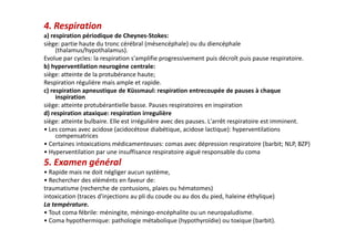 4. Respiration
a) respiration périodique de Cheynes-Stokes:
siège: partie haute du tronc cérébral (mésencéphale) ou du diencéphale
(thalamus/hypothalamus).
Evolue par cycles: la respiration s'amplifie progressivement puis décroît puis pause respiratoire.
b) hyperventilation neurogène centrale:
siège: atteinte de la protubérance haute;
Respiration régulière mais ample et rapide.
c) respiration apneustique de Küssmaul: respiration entrecoupée de pauses à chaque
inspiration
siège: atteinte protubérantielle basse. Pauses respiratoires en inspiration
d) respiration ataxique: respiration irregulière
siège: atteinte bulbaire. Elle est irrégulière avec des pauses. L'arrêt respiratoire est imminent.
• Les comas avec acidose (acidocétose diabétique, acidose lactique): hyperventilations
compensatrices
• Certaines intoxications médicamenteuses: comas avec dépression respiratoire (barbit; NLP, BZP)
• Hyperventilation par une insuffisance respiratoire aiguë responsable du coma
5. Examen général
• Rapide mais ne doit négliger aucun système,
• Rechercher des eléménts en faveur de:
traumatisme (recherche de contusions, plaies ou hématomes)
intoxication (traces d'injections au pli du coude ou au dos du pied, haleine éthylique)
La température.
• Tout coma fébrile: méningite, méningo-encéphalite ou un neuropaludisme.
• Coma hypothermique: pathologie métabolique (hypothyroïdie) ou toxique (barbit).
4. Respiration
a) respiration périodique de Cheynes-Stokes:
siège: partie haute du tronc cérébral (mésencéphale) ou du diencéphale
(thalamus/hypothalamus).
Evolue par cycles: la respiration s'amplifie progressivement puis décroît puis pause respiratoire.
b) hyperventilation neurogène centrale:
siège: atteinte de la protubérance haute;
Respiration régulière mais ample et rapide.
c) respiration apneustique de Küssmaul: respiration entrecoupée de pauses à chaque
inspiration
siège: atteinte protubérantielle basse. Pauses respiratoires en inspiration
d) respiration ataxique: respiration irregulière
siège: atteinte bulbaire. Elle est irrégulière avec des pauses. L'arrêt respiratoire est imminent.
• Les comas avec acidose (acidocétose diabétique, acidose lactique): hyperventilations
compensatrices
• Certaines intoxications médicamenteuses: comas avec dépression respiratoire (barbit; NLP, BZP)
• Hyperventilation par une insuffisance respiratoire aiguë responsable du coma
5. Examen général
• Rapide mais ne doit négliger aucun système,
• Rechercher des eléménts en faveur de:
traumatisme (recherche de contusions, plaies ou hématomes)
intoxication (traces d'injections au pli du coude ou au dos du pied, haleine éthylique)
La température.
• Tout coma fébrile: méningite, méningo-encéphalite ou un neuropaludisme.
• Coma hypothermique: pathologie métabolique (hypothyroïdie) ou toxique (barbit).
 
