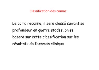 Classification des comas:
Le coma reconnu, il sera classé suivant sa
profondeur en quatre stades, on se
basera sur cette classification sur les
résultats de l’examen clinique
Classification des comas:
Le coma reconnu, il sera classé suivant sa
profondeur en quatre stades, on se
basera sur cette classification sur les
résultats de l’examen clinique
 
