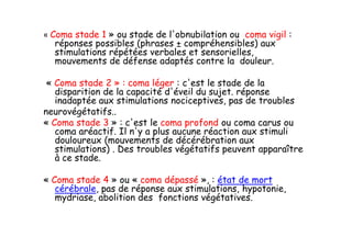 « Coma stade 1 » ou stade de l'obnubilation ou coma vigil :
réponses possibles (phrases ± compréhensibles) aux
stimulations répétées verbales et sensorielles,
mouvements de défense adaptés contre la douleur.
« Coma stade 2 » : coma léger : c'est le stade de la
disparition de la capacité d'éveil du sujet. réponse
inadaptée aux stimulations nociceptives, pas de troubles
neurovégétatifs..
« Coma stade 3 » : c'est le coma profond ou coma carus ou
coma aréactif. Il n'y a plus aucune réaction aux stimuli
douloureux (mouvements de décérébration aux
stimulations) . Des troubles végétatifs peuvent apparaître
à ce stade.
« Coma stade 4 » ou « coma dépassé », : état de mort
cérébrale, pas de réponse aux stimulations, hypotonie,
mydriase, abolition des fonctions végétatives.
« Coma stade 1 » ou stade de l'obnubilation ou coma vigil :
réponses possibles (phrases ± compréhensibles) aux
stimulations répétées verbales et sensorielles,
mouvements de défense adaptés contre la douleur.
« Coma stade 2 » : coma léger : c'est le stade de la
disparition de la capacité d'éveil du sujet. réponse
inadaptée aux stimulations nociceptives, pas de troubles
neurovégétatifs..
« Coma stade 3 » : c'est le coma profond ou coma carus ou
coma aréactif. Il n'y a plus aucune réaction aux stimuli
douloureux (mouvements de décérébration aux
stimulations) . Des troubles végétatifs peuvent apparaître
à ce stade.
« Coma stade 4 » ou « coma dépassé », : état de mort
cérébrale, pas de réponse aux stimulations, hypotonie,
mydriase, abolition des fonctions végétatives.
 