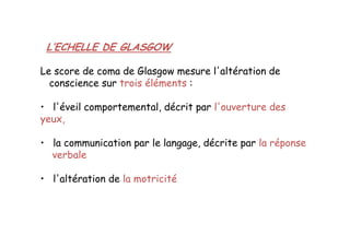 L’ECHELLE DE GLASGOW
Le score de coma de Glasgow mesure l'altération de
conscience sur trois éléments :
• l'éveil comportemental, décrit par l'ouverture des
yeux,
• la communication par le langage, décrite par la réponse
verbale
• l'altération de la motricité
L’ECHELLE DE GLASGOW
Le score de coma de Glasgow mesure l'altération de
conscience sur trois éléments :
• l'éveil comportemental, décrit par l'ouverture des
yeux,
• la communication par le langage, décrite par la réponse
verbale
• l'altération de la motricité
 