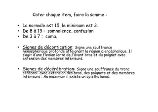 Coter chaque item, faire la somme :
• La normale est 15, le minimum est 3.
• De 8 à 13 : somnolence, confusion
• De 3 à 7 : coma.
• Signes de décortication: Signe une souffrance
hémisphérique profonde atteignant la région diencéphalique. Il
s’agit d’une flexion lente de l'avant bras et du poignet avec
extension des membres inférieurs.
• Signes de décérébration: Signe une souffrance du tronc
cérébral avec extension des bras, des poignets et des membres
inférieurs : Au maximum il existe un opisthotonos.
Coter chaque item, faire la somme :
• La normale est 15, le minimum est 3.
• De 8 à 13 : somnolence, confusion
• De 3 à 7 : coma.
• Signes de décortication: Signe une souffrance
hémisphérique profonde atteignant la région diencéphalique. Il
s’agit d’une flexion lente de l'avant bras et du poignet avec
extension des membres inférieurs.
• Signes de décérébration: Signe une souffrance du tronc
cérébral avec extension des bras, des poignets et des membres
inférieurs : Au maximum il existe un opisthotonos.
 