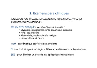 2. Examens para cliniques
DEMANDER DES EXAMENS COMPLEMENTAIRES EN FONCTION DE
L’ORIENTATION CLINIQUE :
BILAN BIOLOGIQUE : systématique et immédiat
• Glycémie, ionogramme, urée créatinine, calcémie
• NFS, gaz du sang
• Alcoolémie, recherche de toxique
• Hémoculture si fièvre
TDM : systématique sauf étiologie évidente
PL : surtout si signes méningés + fièvre et en l’absence de focalisation
EEG : pour éliminer un état de mal épileptique infraclinique
2. Examens para cliniques
DEMANDER DES EXAMENS COMPLEMENTAIRES EN FONCTION DE
L’ORIENTATION CLINIQUE :
BILAN BIOLOGIQUE : systématique et immédiat
• Glycémie, ionogramme, urée créatinine, calcémie
• NFS, gaz du sang
• Alcoolémie, recherche de toxique
• Hémoculture si fièvre
TDM : systématique sauf étiologie évidente
PL : surtout si signes méningés + fièvre et en l’absence de focalisation
EEG : pour éliminer un état de mal épileptique infraclinique
 