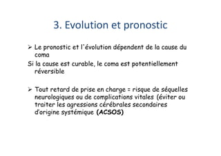 3. Evolution et pronostic
 Le pronostic et l'évolution dépendent de la cause du
coma
Si la cause est curable, le coma est potentiellement
réversible
 Tout retard de prise en charge = risque de séquelles
neurologiques ou de complications vitales (éviter ou
traiter les agressions cérébrales secondaires
d’origine systémique (ACSOS)
 Le pronostic et l'évolution dépendent de la cause du
coma
Si la cause est curable, le coma est potentiellement
réversible
 Tout retard de prise en charge = risque de séquelles
neurologiques ou de complications vitales (éviter ou
traiter les agressions cérébrales secondaires
d’origine systémique (ACSOS)
 