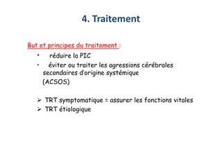 4. Traitement
But et principes du traitement :
• réduire la PIC
• éviter ou traiter les agressions cérébrales
secondaires d’origine systémique
(ACSOS)
 TRT symptomatique = assurer les fonctions vitales
 TRT étiologique
But et principes du traitement :
• réduire la PIC
• éviter ou traiter les agressions cérébrales
secondaires d’origine systémique
(ACSOS)
 TRT symptomatique = assurer les fonctions vitales
 TRT étiologique
 