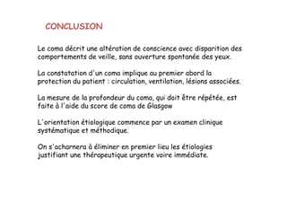 Le coma décrit une altération de conscience avec disparition des
comportements de veille, sans ouverture spontanée des yeux.
La constatation d'un coma implique au premier abord la
protection du patient : circulation, ventilation, lésions associées.
La mesure de la profondeur du coma, qui doit être répétée, est
faite à l'aide du score de coma de Glasgow
L'orientation étiologique commence par un examen clinique
systématique et méthodique.
On s'acharnera à éliminer en premier lieu les étiologies
justifiant une thérapeutique urgente voire immédiate.
CONCLUSION
Le coma décrit une altération de conscience avec disparition des
comportements de veille, sans ouverture spontanée des yeux.
La constatation d'un coma implique au premier abord la
protection du patient : circulation, ventilation, lésions associées.
La mesure de la profondeur du coma, qui doit être répétée, est
faite à l'aide du score de coma de Glasgow
L'orientation étiologique commence par un examen clinique
systématique et méthodique.
On s'acharnera à éliminer en premier lieu les étiologies
justifiant une thérapeutique urgente voire immédiate.
 