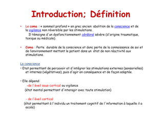 Introduction; Définition
• Le coma : « sommeil profond » en grec ancien: abolition de la conscience et de
la vigilance non réversible par les stimulations.
Il témoigne d'un dysfonctionnement cérébral sévère (d'origine traumatique,
toxique ou médicale).
• Coma : Perte durable de la conscience et donc perte de la connaissance de soi et
de l’environnement mettant le patient dans un état de non réactivité aux
stimulations.
La conscience
• Etat permettant de percevoir et d'intégrer les stimulations externes (sensorielles)
et internes (végétatives), puis d'agir en conséquence et de façon adaptée.
• Elle dépend:
-de l'éveil sous-cortical ou vigilance
(état mental permettant d'interagir avec toute stimulation)
- de l'éveil cortical
(état permettant à l'individu un traitement cognitif de l'information à laquelle il a
accès)
• Le coma : « sommeil profond » en grec ancien: abolition de la conscience et de
la vigilance non réversible par les stimulations.
Il témoigne d'un dysfonctionnement cérébral sévère (d'origine traumatique,
toxique ou médicale).
• Coma : Perte durable de la conscience et donc perte de la connaissance de soi et
de l’environnement mettant le patient dans un état de non réactivité aux
stimulations.
La conscience
• Etat permettant de percevoir et d'intégrer les stimulations externes (sensorielles)
et internes (végétatives), puis d'agir en conséquence et de façon adaptée.
• Elle dépend:
-de l'éveil sous-cortical ou vigilance
(état mental permettant d'interagir avec toute stimulation)
- de l'éveil cortical
(état permettant à l'individu un traitement cognitif de l'information à laquelle il a
accès)
 