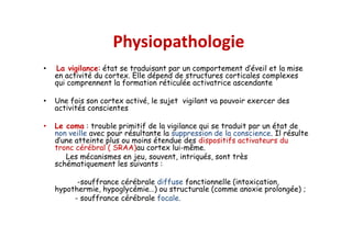 Physiopathologie
• La vigilance: état se traduisant par un comportement d’éveil et la mise
en activité du cortex. Elle dépend de structures corticales complexes
qui comprennent la formation réticulée activatrice ascendante
• Une fois son cortex activé, le sujet vigilant va pouvoir exercer des
activités conscientes
• Le coma : trouble primitif de la vigilance qui se traduit par un état de
non veille avec pour résultante la suppression de la conscience. Il résulte
d’une atteinte plus ou moins étendue des dispositifs activateurs du
tronc cérébral ( SRAA)au cortex lui-même.
Les mécanismes en jeu, souvent, intriqués, sont très
schématiquement les suivants :
-souffrance cérébrale diffuse fonctionnelle (intoxication,
hypothermie, hypoglycémie…) ou structurale (comme anoxie prolongée) ;
- souffrance cérébrale focale.
• La vigilance: état se traduisant par un comportement d’éveil et la mise
en activité du cortex. Elle dépend de structures corticales complexes
qui comprennent la formation réticulée activatrice ascendante
• Une fois son cortex activé, le sujet vigilant va pouvoir exercer des
activités conscientes
• Le coma : trouble primitif de la vigilance qui se traduit par un état de
non veille avec pour résultante la suppression de la conscience. Il résulte
d’une atteinte plus ou moins étendue des dispositifs activateurs du
tronc cérébral ( SRAA)au cortex lui-même.
Les mécanismes en jeu, souvent, intriqués, sont très
schématiquement les suivants :
-souffrance cérébrale diffuse fonctionnelle (intoxication,
hypothermie, hypoglycémie…) ou structurale (comme anoxie prolongée) ;
- souffrance cérébrale focale.
 