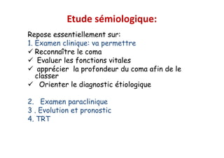 Etude sémiologique:
Repose essentiellement sur:
1. Examen clinique: va permettre
 Reconnaître le coma
 Evaluer les fonctions vitales
 apprécier la profondeur du coma afin de le
classer
 Orienter le diagnostic étiologique
2. Examen paraclinique
3 . Evolution et pronostic
4. TRT
Repose essentiellement sur:
1. Examen clinique: va permettre
 Reconnaître le coma
 Evaluer les fonctions vitales
 apprécier la profondeur du coma afin de le
classer
 Orienter le diagnostic étiologique
2. Examen paraclinique
3 . Evolution et pronostic
4. TRT
 