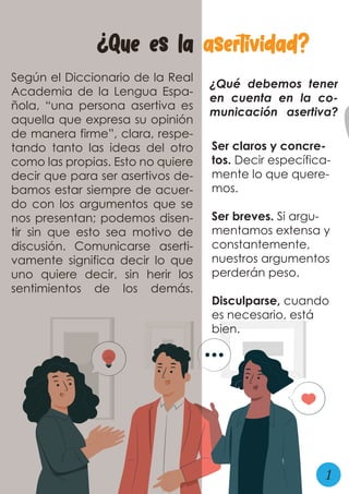 ¿Que es la asertividad?
Según el Diccionario de la Real
Academia de la Lengua Espa-
ñola, “una persona asertiva es
aquella que expresa su opinión
de manera firme”, clara, respe-
tando tanto las ideas del otro
como las propias. Esto no quiere
decir que para ser asertivos de-
bamos estar siempre de acuer-
do con los argumentos que se
nos presentan; podemos disen-
tir sin que esto sea motivo de
discusión. Comunicarse aserti-
vamente significa decir lo que
uno quiere decir, sin herir los
sentimientos de los demás.
¿Qué debemos tener
en cuenta en la co-
municación asertiva?
Ser claros y concre-
tos. Decir específica-
mente lo que quere-
mos.
Ser breves. Si argu-
mentamos extensa y
constantemente,
nuestros argumentos
perderán peso.
Disculparse, cuando
es necesario, está
bien.
1
 