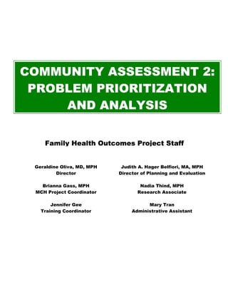 COMMUNITY ASSESSMENT 2:
PROBLEM PRIORITIZATION
AND ANALYSIS
Family Health Outcomes Project Staff
Geraldine Oliva, MD, MPH
Director
Judith A. Hager Belfiori, MA, MPH
Director of Planning and Evaluation
Brianna Gass, MPH
MCH Project Coordinator
Nadia Thind, MPH
Research Associate
Jennifer Gee
Training Coordinator
Mary Tran
Administrative Assistant
 