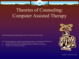 Theories of Counseling:Computer Assisted Therapy PowerPoint produced by Melinda Haley, M.S., New Mexico State University. “This multimedia product and its contents are protected under copyright law.  The following are prohibited by law:   any public performance or display, including transmission of an image over a network;   preparation of any derivative work, including the extraction, in whole or part, of any images;   any rental, lease, or lending of the program.” “Copyright © Allyn & Bacon 2004” 