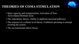 THEORIES OF COMA STIMULATION
• Spare capacity and reorganization: Activation of Non-
Active/Spare/Dormant areas
• The redundancy theory: Ability to duplicate neuronal pathways
• The response at a cellular level theory: Collateral sprouting to attempt
rewiring the system.
• The environmental effects theory
 