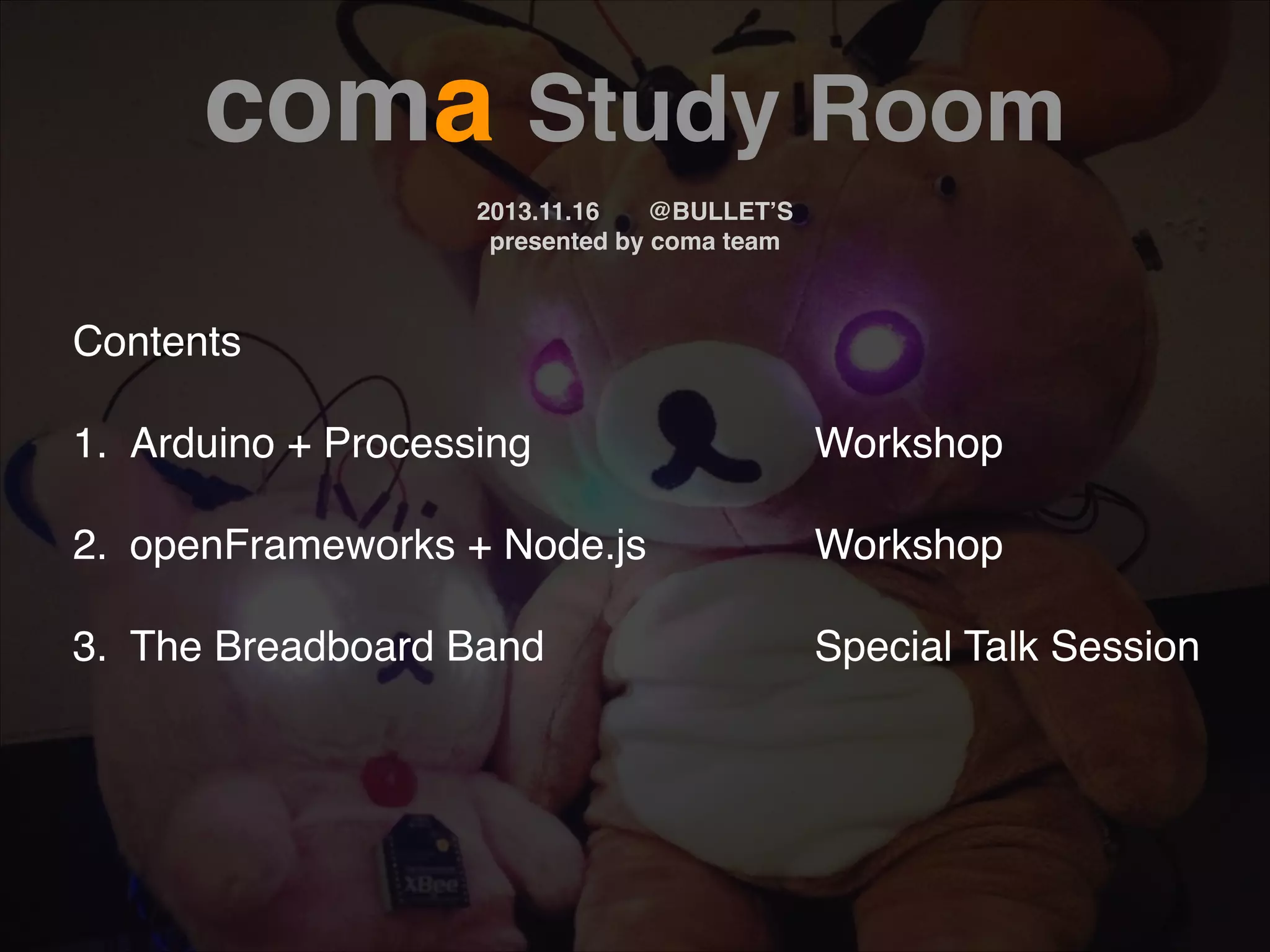 coma Study Room! ! 2013.11.16! @BULLET’S! presented by coma team Contents! ! 1.! Arduino + Processing! ! ! ! ! Workshop! 2.! openFrameworks + Node.js! ! ! Workshop! ! Special Talk Session! ! ! 3.! The Breadboard Band ! ! ! ! 