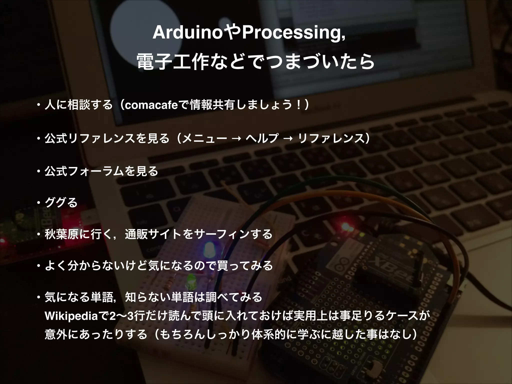 ArduinoやProcessing，! 電子工作などでつまづいたら! ! ・人に相談する（comacafeで情報共有しましょう！）! ! ・公式リファレンスを見る（メニュー → ヘルプ → リファレンス）! ! ・公式フォーラムを見る! ! ・ググる! ! ・秋葉原に行く，通販サイトをサーフィンする! ! ・よく分からないけど気になるので買ってみる! ! ・気になる単語，知らない単語は調べてみる!  Wikipediaで2∼3行だけ読んで頭に入れておけば実用上は事足りるケースが!  意外にあったりする（もちろんしっかり体系的に学ぶに越した事はなし）! ! 
