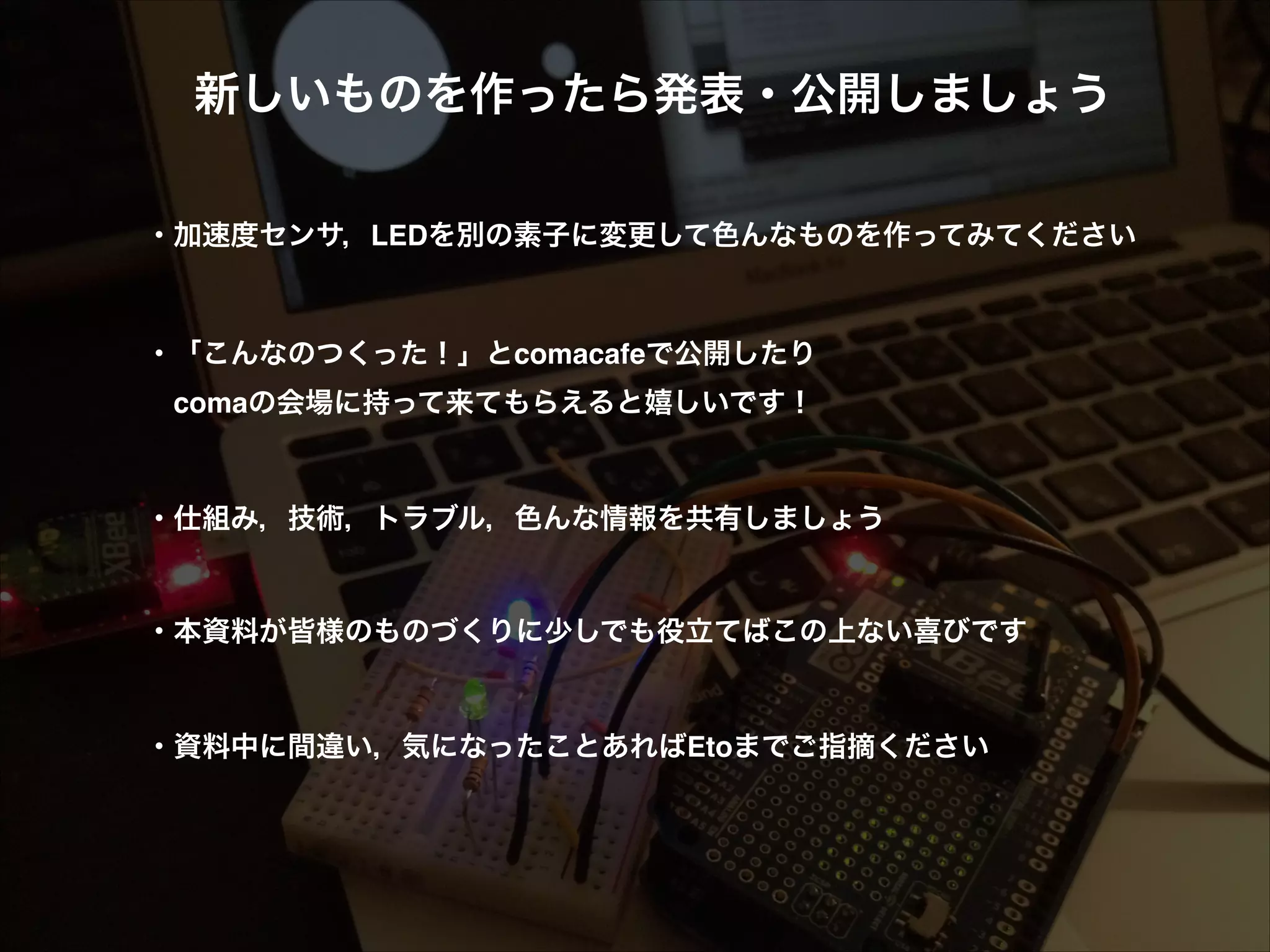 新しいものを作ったら発表・公開しましょう! ! ! ・加速度センサ，LEDを別の素子に変更して色んなものを作ってみてください! ! ! ・「こんなのつくった！」とcomacafeで公開したり!  comaの会場に持って来てもらえると嬉しいです！! ! ! ・仕組み，技術，トラブル，色んな情報を共有しましょう! ! ! ・本資料が皆様のものづくりに少しでも役立てばこの上ない喜びです! ! ! ・資料中に間違い，気になったことあればEtoまでご指摘ください 