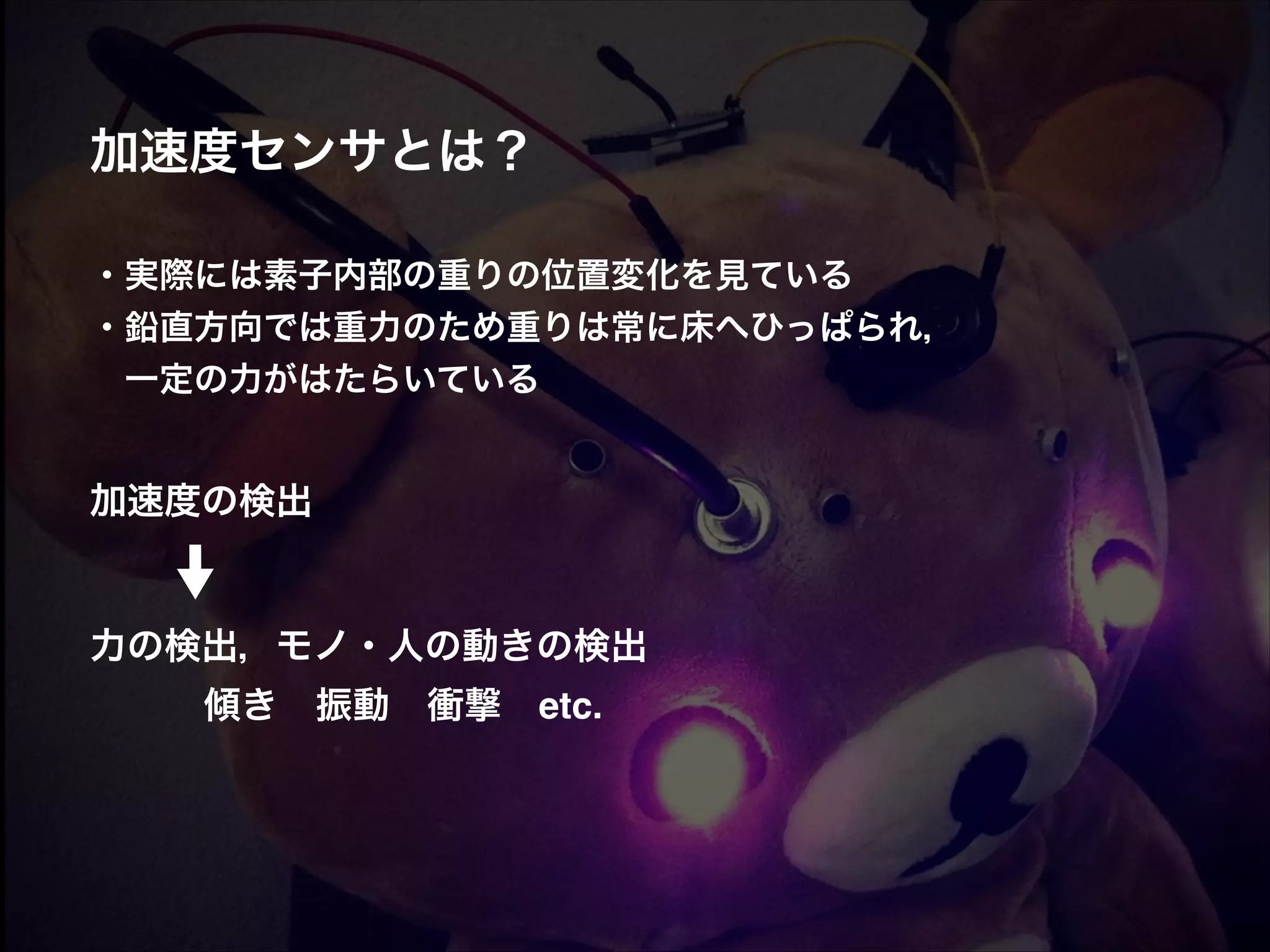加速度センサとは？! ! ! ・実際には素子内部の重りの位置変化を見ている! ・鉛直方向では重力のため重りは常に床へひっぱられ，!  一定の力がはたらいている! ! ! 加速度の検出! ! ! 力の検出，モノ・人の動きの検出!  ! ! 傾き 振動 衝撃 etc. 