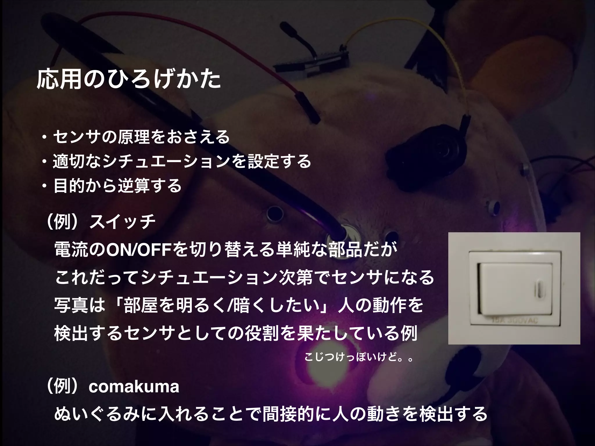 応用のひろげかた! ! ! ・センサの原理をおさえる! ・適切なシチュエーションを設定する! ・目的から逆算する! ! （例）スイッチ!  電流のON/OFFを切り替える単純な部品だが!  これだってシチュエーション次第でセンサになる!  写真は「部屋を明るく/暗くしたい」人の動作を!  検出するセンサとしての役割を果たしている例! ! ! ! ! ! ! ! ! ! ! ! こじつけっぽいけど。。! （例）comakuma!  ぬいぐるみに入れることで間接的に人の動きを検出する ! 