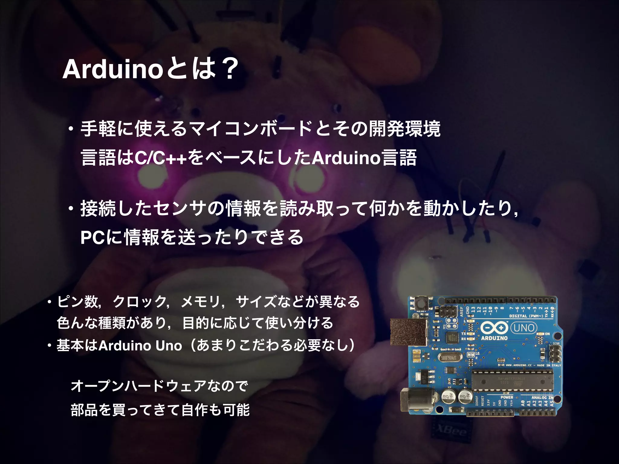 Arduinoとは？! ! ! ・手軽に使えるマイコンボードとその開発環境!  言語はC/C++をベースにしたArduino言語! ! ・接続したセンサの情報を読み取って何かを動かしたり，!  PCに情報を送ったりできる! ! ・ピン数，クロック，メモリ，サイズなどが異なる!  色んな種類があり，目的に応じて使い分ける! ・基本はArduino Uno（あまりこだわる必要なし）! ! ! オープンハードウェアなので! ! 部品を買ってきて自作も可能 